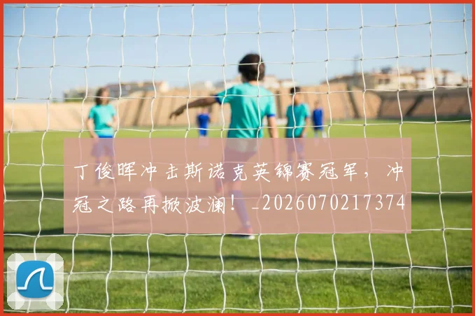 丁俊晖冲击斯诺克英锦赛冠军，冲冠之路再掀波澜！_20260702173745