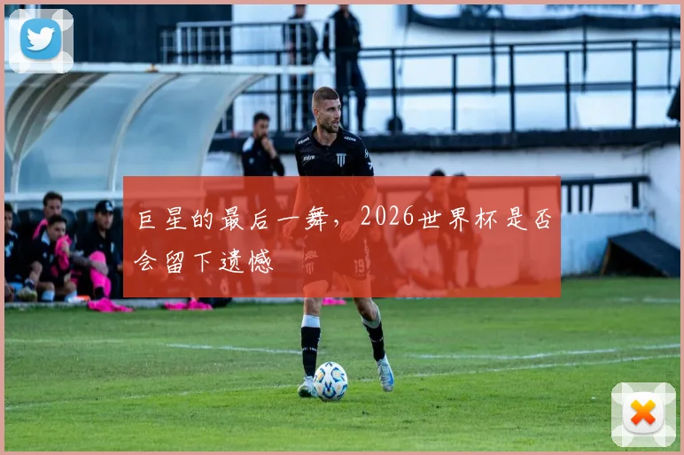 巨星的最后一舞，2026世界杯是否会留下遗憾