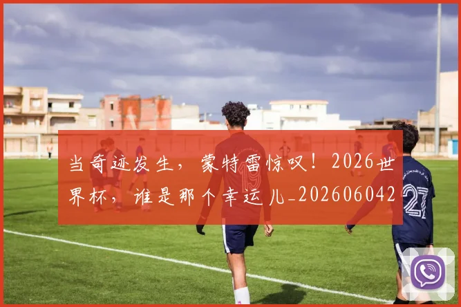 当奇迹发生,蒙特雷惊叹!2026世界杯,谁是那个幸运儿_20260604232722_20260707152417