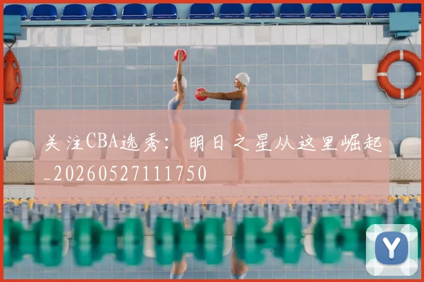 关注CBA选秀：明日之星从这里崛起_20260527111750