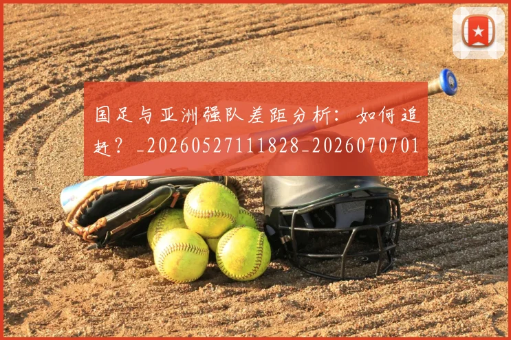 国足与亚洲强队差距分析：如何追赶？_20260527111828_20260707013656