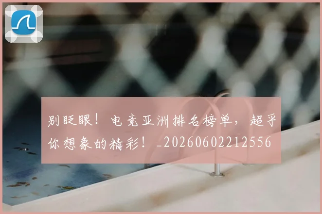 别眨眼！电竞亚洲排名榜单，超乎你想象的精彩！_20260602212556