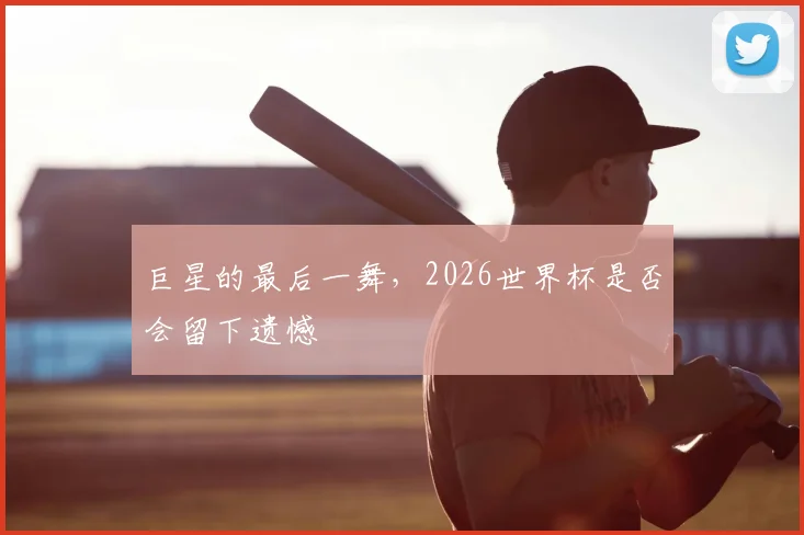 巨星的最后一舞,2026世界杯是否会留下遗憾