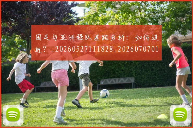 国足与亚洲强队差距分析：如何追赶？_20260527111828_20260707013656