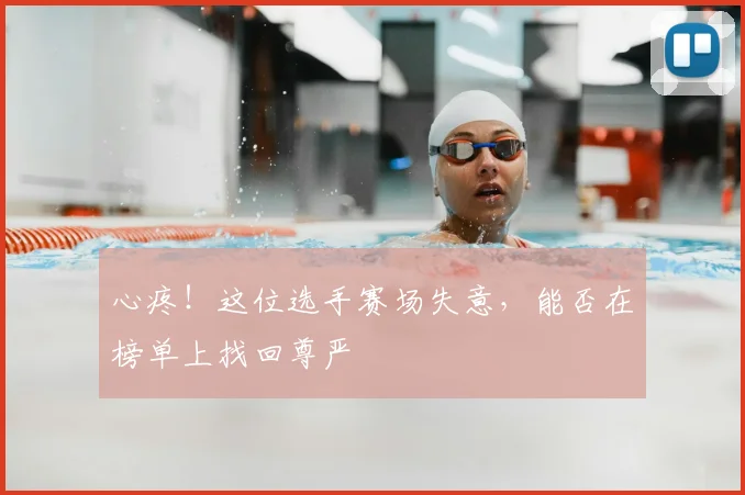心疼!这位选手赛场失意,能否在榜单上找回尊严