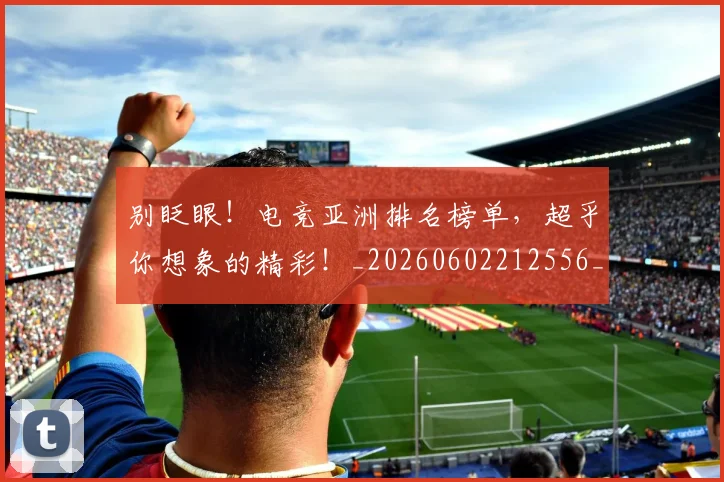 别眨眼！电竞亚洲排名榜单，超乎你想象的精彩！_20260602212556_20260704173900