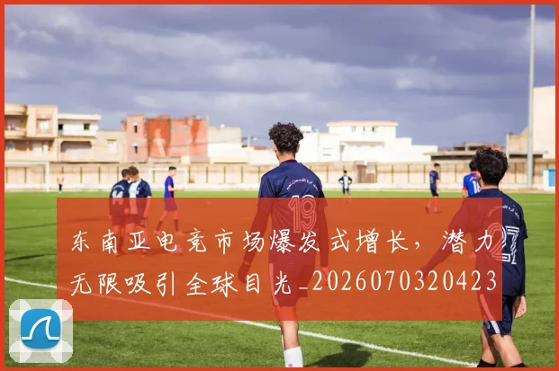 东南亚电竞市场爆发式增长,潜力无限吸引全球目光_20260703204238