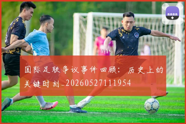 国际足联争议事件回顾：历史上的关键时刻_20260527111954