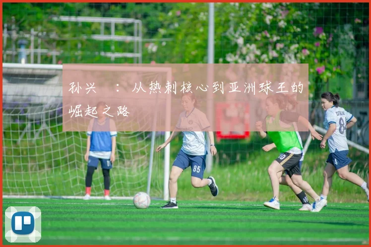 孙兴慜：从热刺核心到亚洲球王的崛起之路