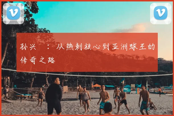 孙兴慜：从热刺核心到亚洲球王的传奇之路