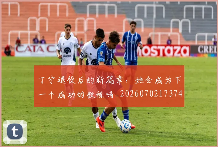 丁宁退役后的新篇章，她会成为下一个成功的教练吗_20260702173746