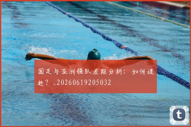 国足与亚洲强队差距分析:如何追赶?_20260619205032